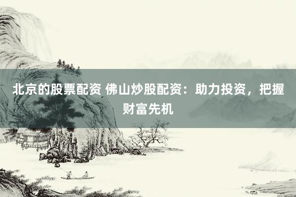 北京的股票配资 佛山炒股配资：助力投资，把握财富先机