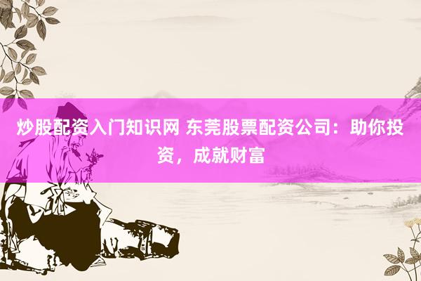 炒股配资入门知识网 东莞股票配资公司：助你投资，成就财富