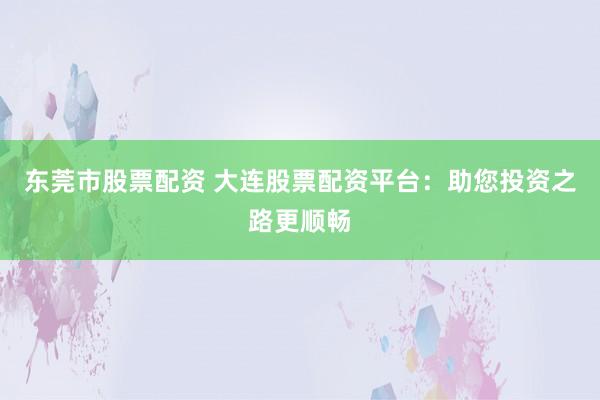 东莞市股票配资 大连股票配资平台：助您投资之路更顺畅