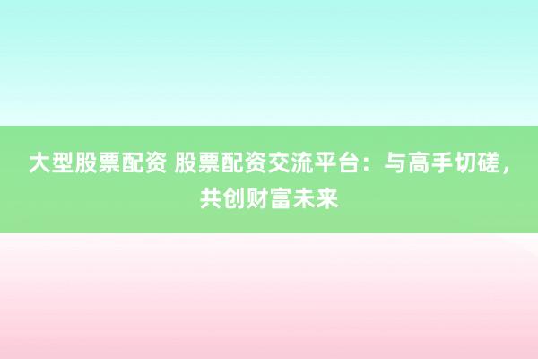 大型股票配资 股票配资交流平台：与高手切磋，共创财富未来
