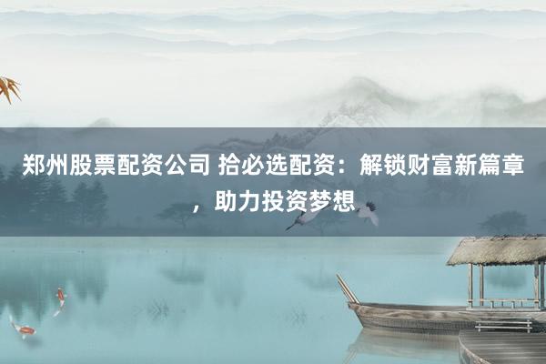 郑州股票配资公司 拾必选配资：解锁财富新篇章，助力投资梦想