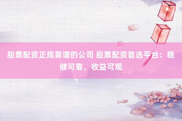 股票配资正规靠谱的公司 股票配资首选平台：稳健可靠，收益可观