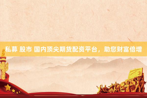 私募 股市 国内顶尖期货配资平台，助您财富倍增