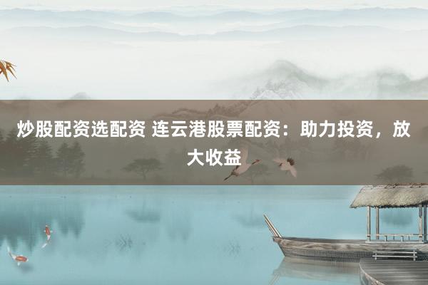炒股配资选配资 连云港股票配资：助力投资，放大收益