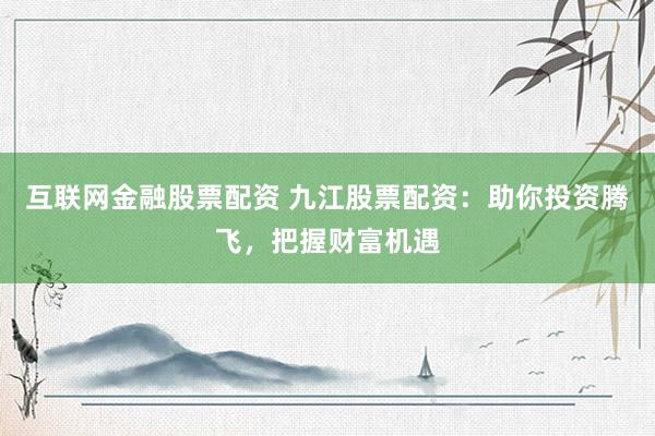 互联网金融股票配资 九江股票配资：助你投资腾飞，把握财富机遇