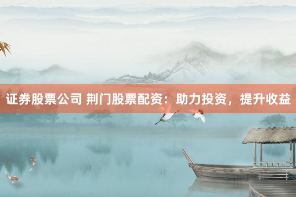证券股票公司 荆门股票配资：助力投资，提升收益