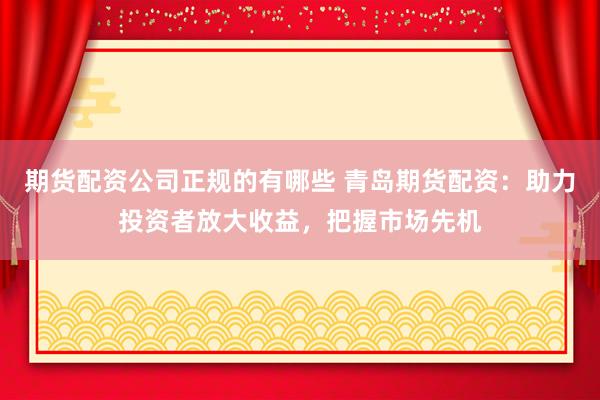 期货配资公司正规的有哪些 青岛期货配资：助力投资者放大收益，把握市场先机