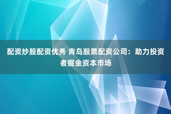 配资炒股配资优秀 青岛股票配资公司：助力投资者掘金资本市场