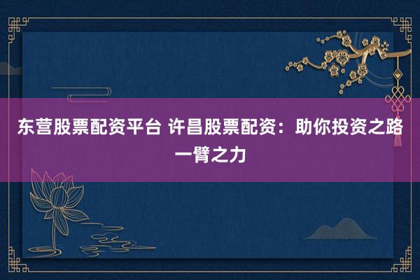 东营股票配资平台 许昌股票配资：助你投资之路一臂之力