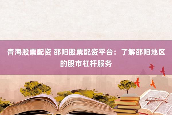 青海股票配资 邵阳股票配资平台：了解邵阳地区的股市杠杆服务